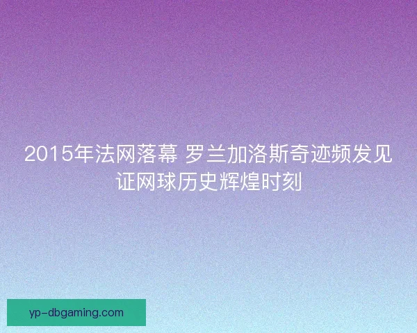 2015年法网落幕 罗兰加洛斯奇迹频发见证网球历史辉煌时刻 2015年法网落幕 罗兰加洛斯奇迹频发见证网球历史辉煌时刻