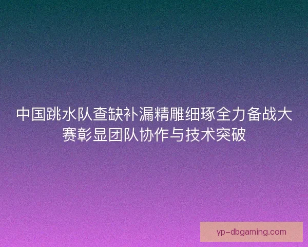 中国跳水队查缺补漏精雕细琢全力备战大赛彰显团队协作与技术突破 中国跳水队查缺补漏精雕细琢全力备战大赛彰显团队协作与技术突破