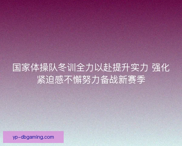国家体操队冬训全力以赴提升实力 强化紧迫感不懈努力备战新赛季