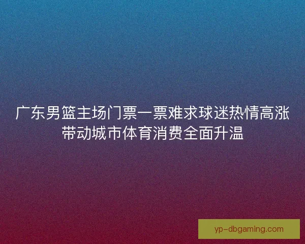 广东男篮主场门票一票难求球迷热情高涨带动城市体育消费全面升温 广东男篮主场门票一票难求球迷热情高涨带动城市体育消费全面升温
