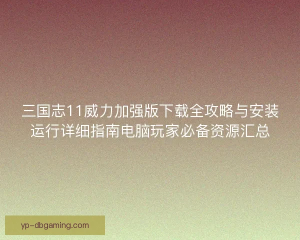 三国志11威力加强版下载全攻略与安装运行详细指南电脑玩家必备资源汇总