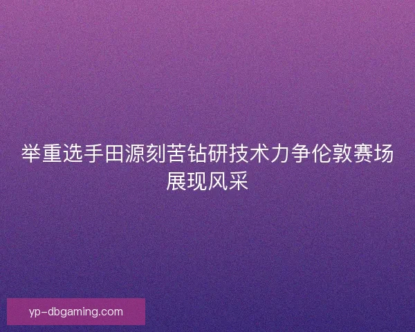 举重选手田源刻苦钻研技术力争伦敦赛场展现风采