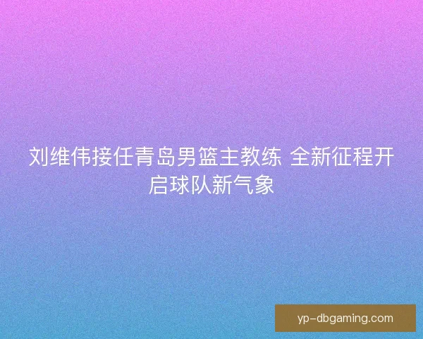 刘维伟接任青岛男篮主教练 全新征程开启球队新气象