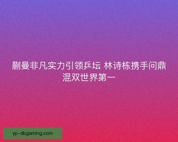 蒯曼非凡实力引领乒坛 林诗栋携手问鼎混双世界第一