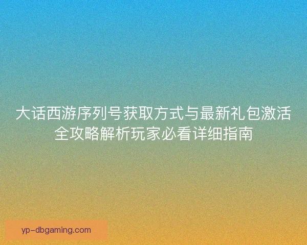 大话西游序列号获取方式与最新礼包激活全攻略解析玩家必看详细指南