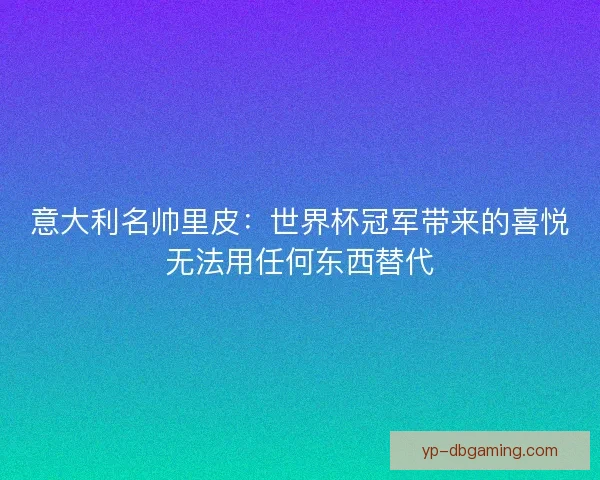 意大利名帅里皮：世界杯冠军带来的喜悦无法用任何东西替代