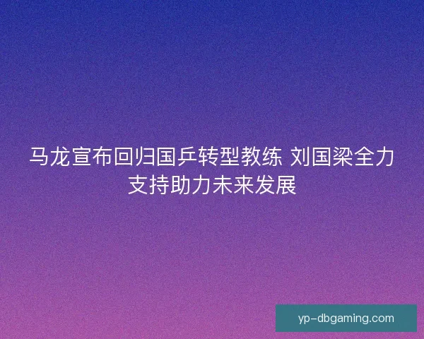 马龙宣布回归国乒转型教练 刘国梁全力支持助力未来发展