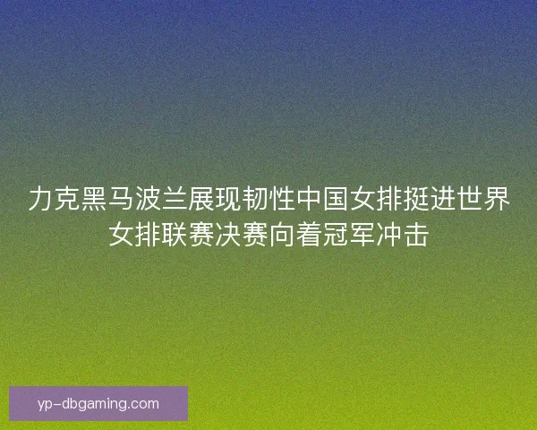 力克黑马波兰展现韧性中国女排挺进世界女排联赛决赛向着冠军冲击