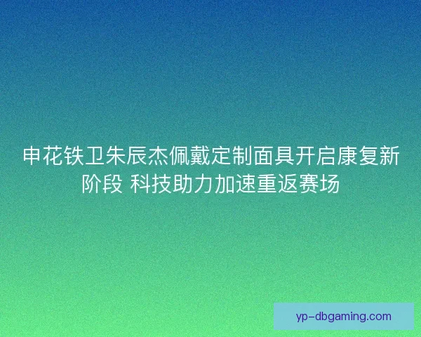 申花铁卫朱辰杰佩戴定制面具开启康复新阶段 科技助力加速重返赛场