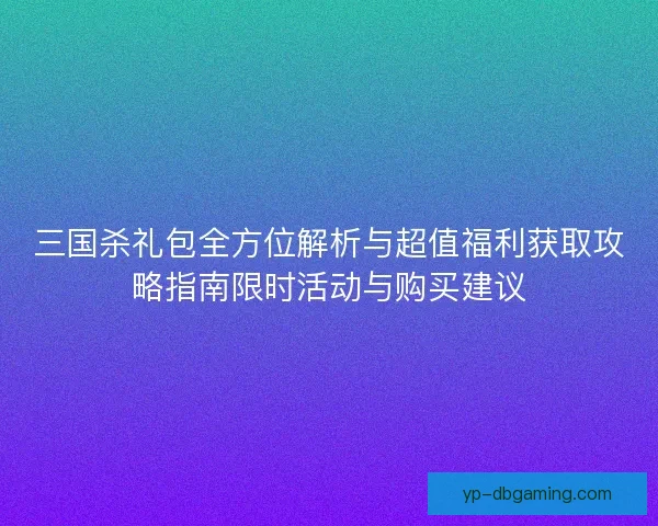 三国杀礼包全方位解析与超值福利获取攻略指南限时活动与购买建议 三国杀礼包全方位解析与超值福利获取攻略指南限时活动与购买建议