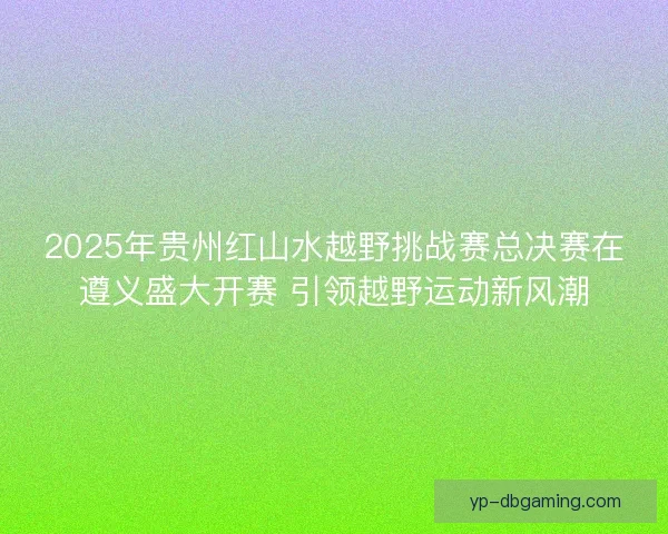 2025年贵州红山水越野挑战赛总决赛在遵义盛大开赛 引领越野运动新风潮 2025年贵州红山水越野挑战赛总决赛在遵义盛大开赛 引领越野运动新风潮