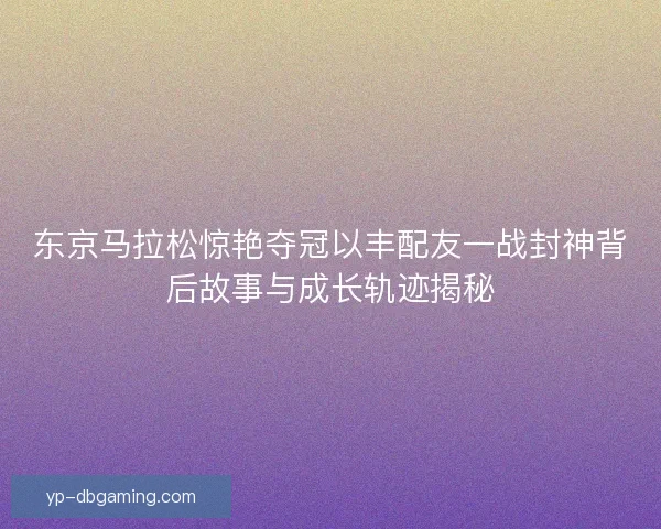 东京马拉松惊艳夺冠以丰配友一战封神背后故事与成长轨迹揭秘