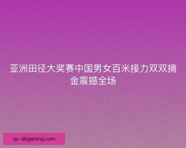 亚洲田径大奖赛中国男女百米接力双双摘金震撼全场 亚洲田径大奖赛中国男女百米接力双双摘金震撼全场