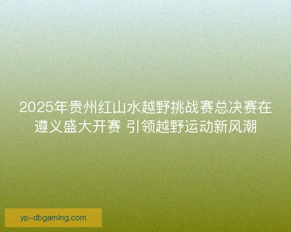 2025年贵州红山水越野挑战赛总决赛在遵义盛大开赛 引领越野运动新风潮