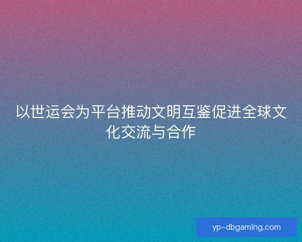 以世运会为平台推动文明互鉴促进全球文化交流与合作