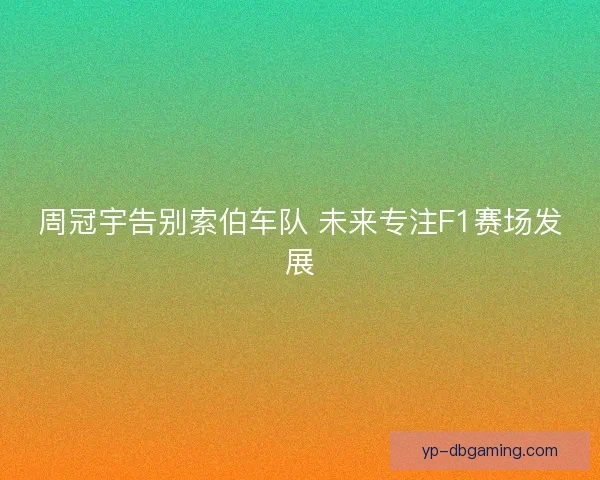 周冠宇告别索伯车队 未来专注F1赛场发展