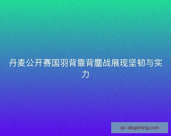 丹麦公开赛国羽背靠背鏖战展现坚韧与实力