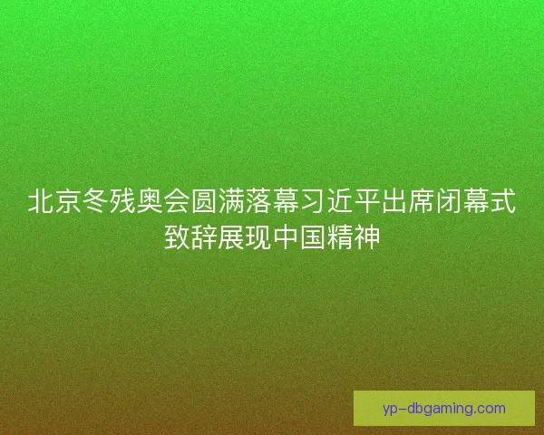 北京冬残奥会圆满落幕习近平出席闭幕式致辞展现中国精神